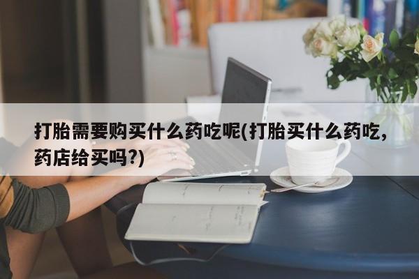 私人医院有打胎药吗打胎需要购买什么药吃呢(打胎买什么药吃,药店给买吗?)